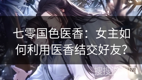 七零国色医香：女主如何利用医香结交好友？