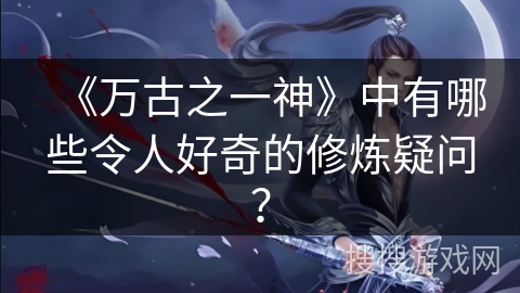 《万古之一神》中有哪些令人好奇的修炼疑问？