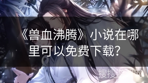 《兽血沸腾》小说在哪里可以免费下载？