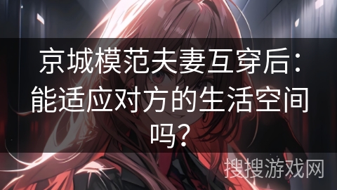 京城模范夫妻互穿后：能适应对方的生活空间吗？