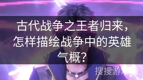 古代战争之王者归来，怎样描绘战争中的英雄气概？