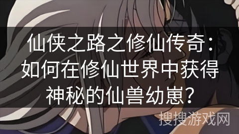 仙侠之路之修仙传奇：如何在修仙世界中获得神秘的仙兽幼崽？
