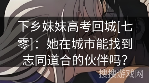 下乡妹妹高考回城[七零]：她在城市能找到志同道合的伙伴吗？