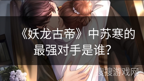 《妖龙古帝》中苏寒的最强对手是谁？