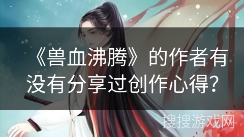 《兽血沸腾》的作者有没有分享过创作心得？