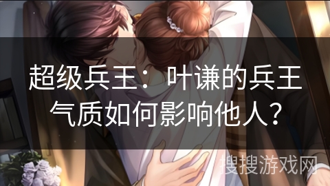 超级兵王：叶谦的兵王气质如何影响他人？