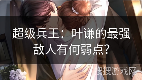 超级兵王:叶谦的最强敌人有何弱点? 超级兵王:叶谦的最强敌人有何弱点?