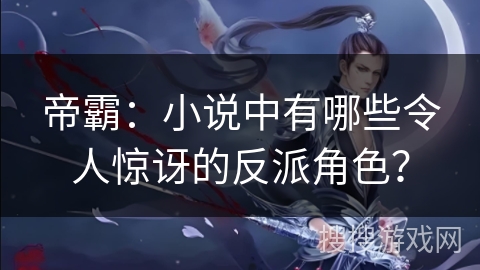 帝霸：小说中有哪些令人惊讶的反派角色？