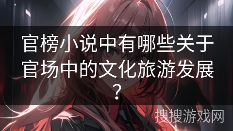 官榜小说中有哪些关于官场中的文化旅游发展? 官榜小说中有哪些关于官场中的文化旅游发展?