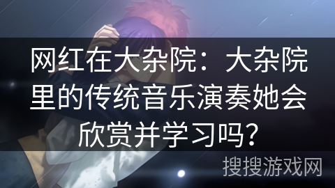 网红在大杂院：大杂院里的传统音乐演奏她会欣赏并学习吗？