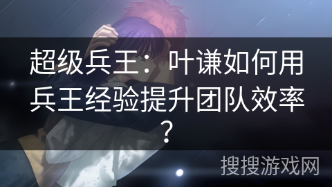 超级兵王：叶谦如何用兵王经验提升团队效率？
