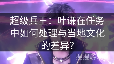 超级兵王：叶谦在任务中如何处理与当地文化的差异？