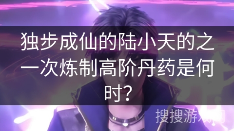 独步成仙的陆小天的之一次炼制高阶丹药是何时？