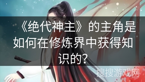 《绝代神主》的主角是如何在修炼界中获得知识的？