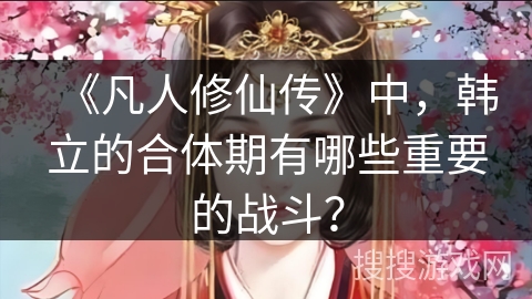 《凡人修仙传》中，韩立的合体期有哪些重要的战斗？