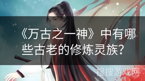《万古之一神》中有哪些古老的修炼灵族？