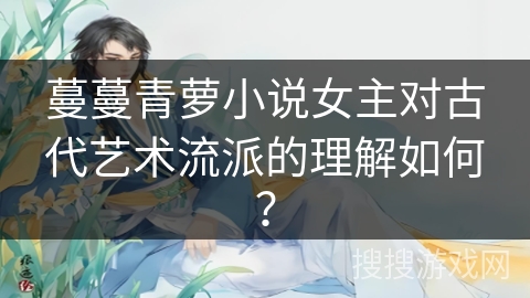 蔓蔓青萝小说女主对古代艺术流派的理解如何？