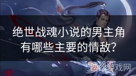 绝世战魂小说的男主角有哪些主要的情敌？