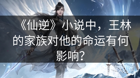 《仙逆》小说中，王林的家族对他的命运有何影响？