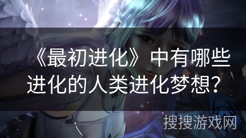 《最初进化》中有哪些进化的人类进化梦想? 《最初进化》中有哪些进化的人类进化梦想?