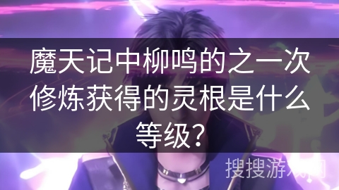 魔天记中柳鸣的之一次修炼获得的灵根是什么等级? 魔天记中柳鸣的之一次修炼获得的灵根是什么等级?