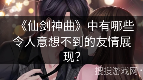 《仙剑神曲》中有哪些令人意想不到的友情展现？