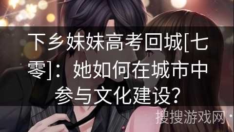 下乡妹妹高考回城[七零]：她如何在城市中参与文化建设？