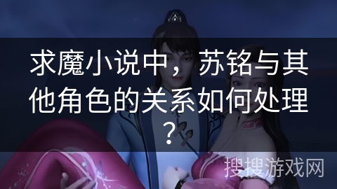 求魔小说中，苏铭与其他角色的关系如何处理？