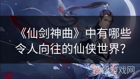 《仙剑神曲》中有哪些令人向往的仙侠世界？