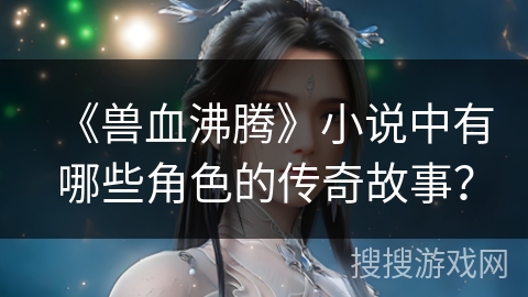 《兽血沸腾》小说中有哪些角色的传奇故事？