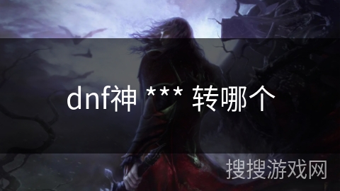 dnf神 *** 转哪个 dnf神 *** 转哪个