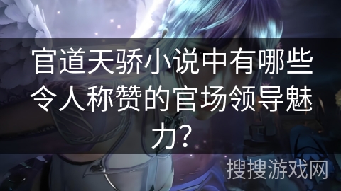 官道天骄小说中有哪些令人称赞的官场领导魅力？