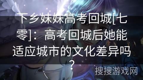 下乡妹妹高考回城[七零]：高考回城后她能适应城市的文化差异吗？