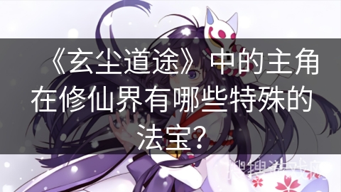 《玄尘道途》中的主角在修仙界有哪些特殊的法宝？