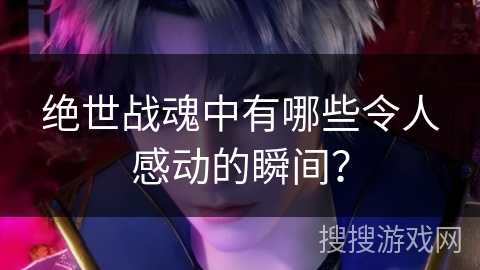 绝世战魂中有哪些令人感动的瞬间？