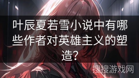 叶辰夏若雪小说中有哪些作者对英雄主义的塑造？