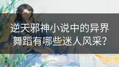 逆天邪神小说中的异界舞蹈有哪些迷人风采？