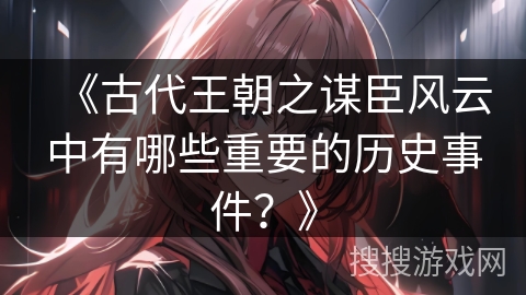 《古代王朝之谋臣风云中有哪些重要的历史事件？》