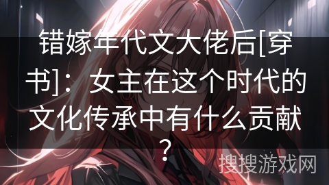 错嫁年代文大佬后[穿书]：女主在这个时代的文化传承中有什么贡献？