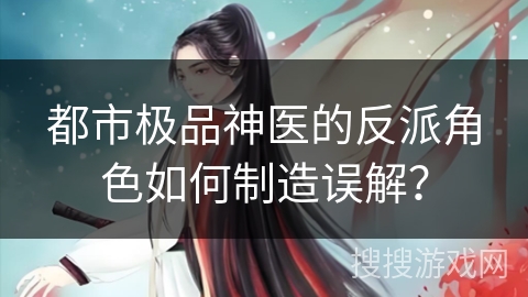 都市极品神医的反派角色如何制造误解？