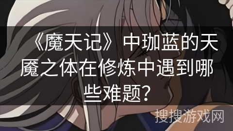 《魔天记》中珈蓝的天魇之体在修炼中遇到哪些难题？