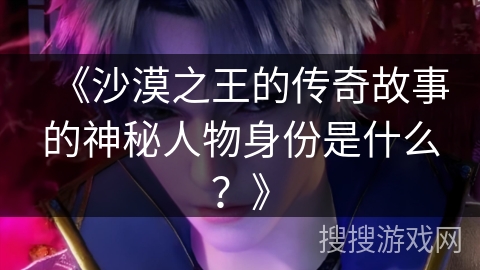 《沙漠之王的传奇故事的神秘人物身份是什么？》