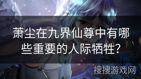 萧尘在九界仙尊中有哪些重要的人际牺牲？