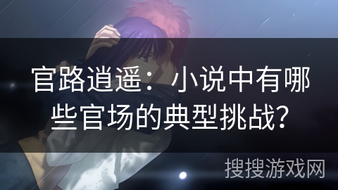官路逍遥：小说中有哪些官场的典型挑战？
