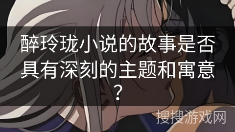 醉玲珑小说的故事是否具有深刻的主题和寓意? 醉玲珑小说的故事是否具有深刻的主题和寓意?