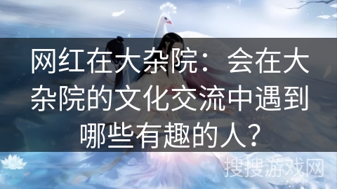 网红在大杂院：会在大杂院的文化交流中遇到哪些有趣的人？