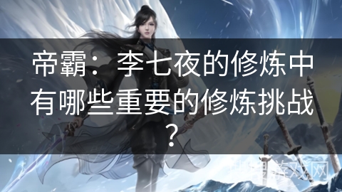 帝霸：李七夜的修炼中有哪些重要的修炼挑战？