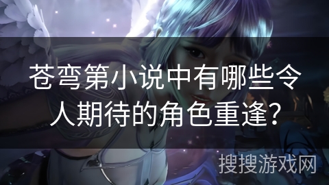 苍弯第小说中有哪些令人期待的角色重逢? 苍弯第小说中有哪些令人期待的角色重逢?