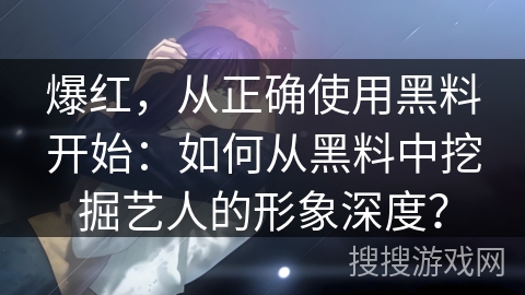 爆红，从正确使用黑料开始：如何从黑料中挖掘艺人的形象深度？