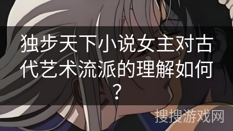独步天下小说女主对古代艺术流派的理解如何？